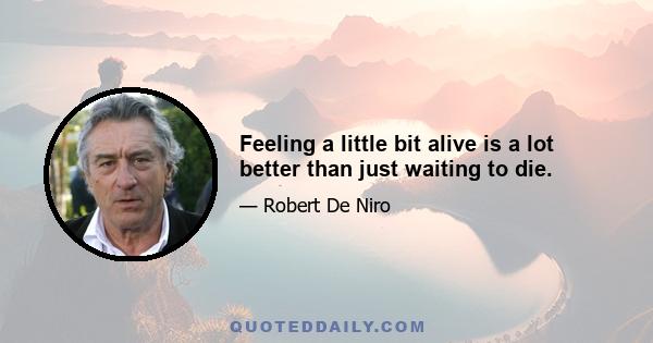 Feeling a little bit alive is a lot better than just waiting to die.