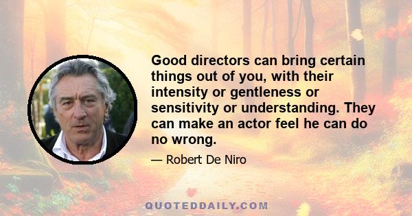 Good directors can bring certain things out of you, with their intensity or gentleness or sensitivity or understanding. They can make an actor feel he can do no wrong.