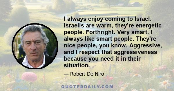 I always enjoy coming to Israel. Israelis are warm, they're energetic people. Forthright. Very smart. I always like smart people. They're nice people, you know. Aggressive, and I respect that aggressiveness because you