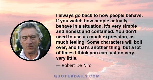 I always go back to how people behave. If you watch how people actually behave in a situation, it's very simple and honest and contained. You don't need to use as much expression, as much feeling. Some characters will