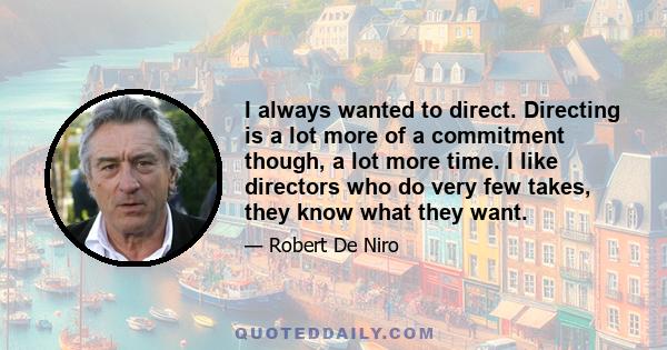 I always wanted to direct. Directing is a lot more of a commitment though, a lot more time. I like directors who do very few takes, they know what they want.