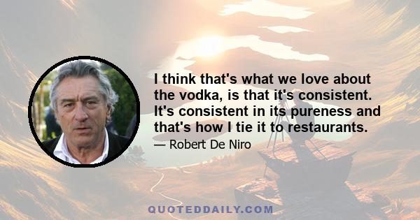 I think that's what we love about the vodka, is that it's consistent. It's consistent in its pureness and that's how I tie it to restaurants.