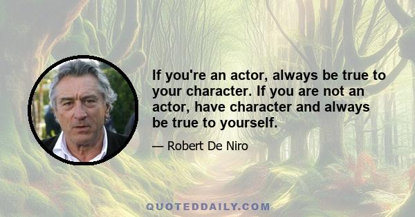 If you're an actor, always be true to your character. If you are not an actor, have character and always be true to yourself.