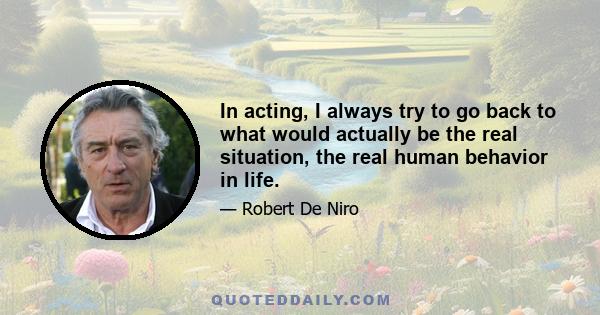 In acting, I always try to go back to what would actually be the real situation, the real human behavior in life.