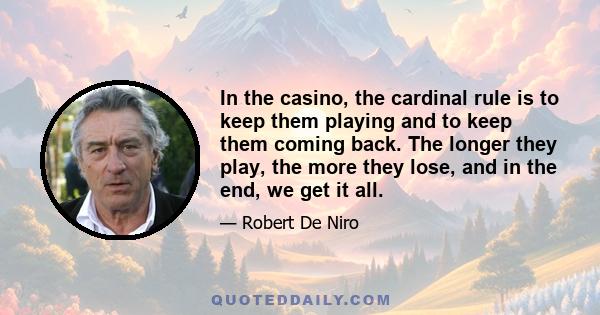 In the casino, the cardinal rule is to keep them playing and to keep them coming back. The longer they play, the more they lose, and in the end, we get it all.