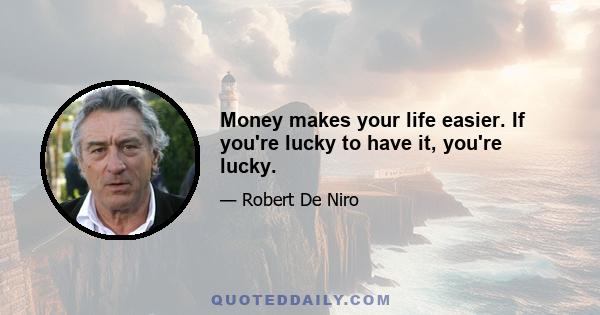 Money makes your life easier. If you're lucky to have it, you're lucky.