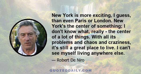 New York is more exciting, I guess, than even Paris or London. New York's the center of something; I don't know what, really - the center of a lot of things. With all its problems and chaos and craziness, it's still a