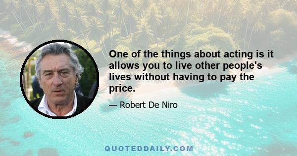 One of the things about acting is it allows you to live other people's lives without having to pay the price.