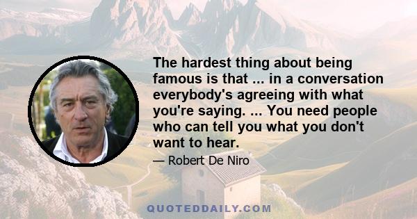 The hardest thing about being famous is that ... in a conversation everybody's agreeing with what you're saying. ... You need people who can tell you what you don't want to hear.