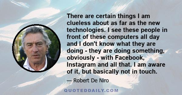 There are certain things I am clueless about as far as the new technologies. I see these people in front of these computers all day and I don't know what they are doing - they are doing something, obviously - with