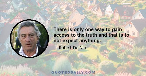 There is only one way to gain access to the truth and that is to not expect anything.