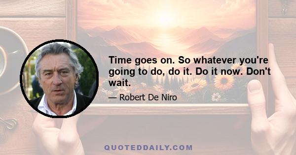 Time goes on. So whatever you're going to do, do it. Do it now. Don't wait.