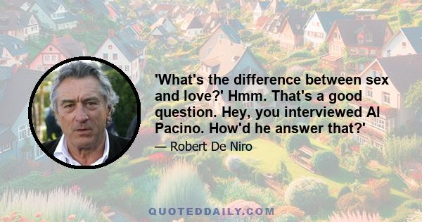 'What's the difference between sex and love?' Hmm. That's a good question. Hey, you interviewed Al Pacino. How'd he answer that?'