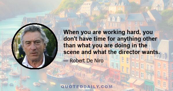 When you are working hard, you don't have time for anything other than what you are doing in the scene and what the director wants.