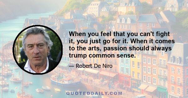 When you feel that you can't fight it, you just go for it. When it comes to the arts, passion should always trump common sense.