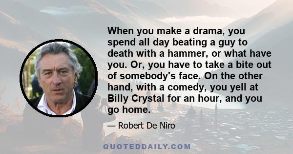 When you make a drama, you spend all day beating a guy to death with a hammer, or what have you. Or, you have to take a bite out of somebody's face. On the other hand, with a comedy, you yell at Billy Crystal for an