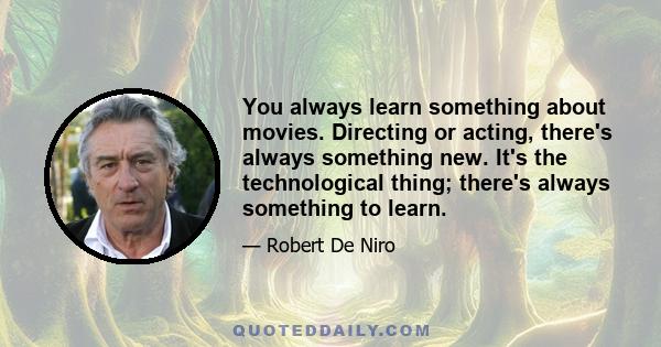 You always learn something about movies. Directing or acting, there's always something new. It's the technological thing; there's always something to learn.