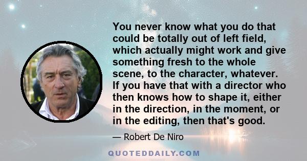 You never know what you do that could be totally out of left field, which actually might work and give something fresh to the whole scene, to the character, whatever. If you have that with a director who then knows how