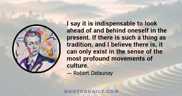 I say it is indispensable to look ahead of and behind oneself in the present. If there is such a thing as tradition, and I believe there is, it can only exist in the sense of the most profound movements of culture.