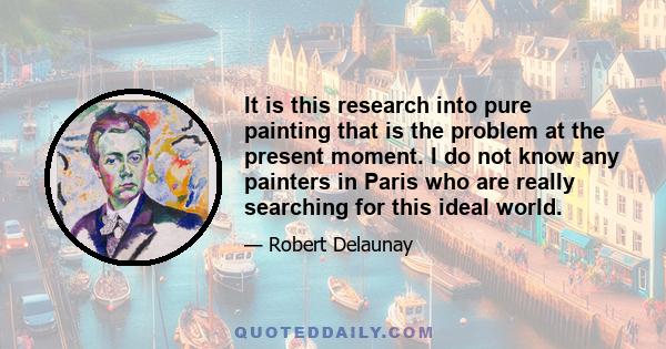 It is this research into pure painting that is the problem at the present moment. I do not know any painters in Paris who are really searching for this ideal world.