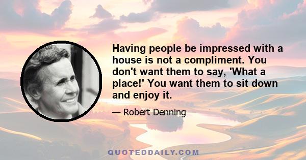 Having people be impressed with a house is not a compliment. You don't want them to say, 'What a place!' You want them to sit down and enjoy it.