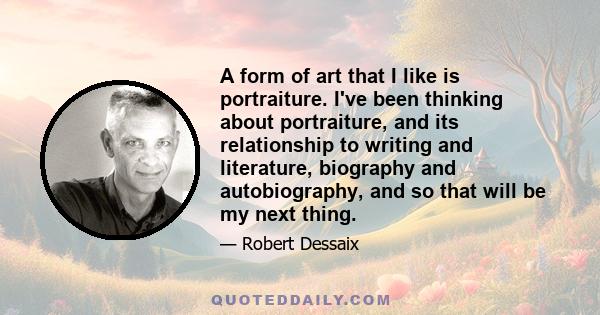 A form of art that I like is portraiture. I've been thinking about portraiture, and its relationship to writing and literature, biography and autobiography, and so that will be my next thing.