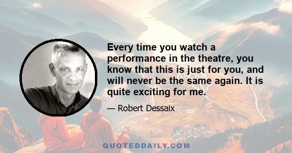 Every time you watch a performance in the theatre, you know that this is just for you, and will never be the same again. It is quite exciting for me.