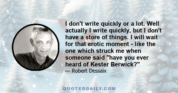 I don't write quickly or a lot. Well actually I write quickly, but I don't have a store of things. I will wait for that erotic moment - like the one which struck me when someone said have you ever heard of Kester