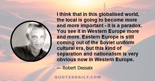 I think that in this globalised world, the local is going to become more and more important - it is a paradox. You see it in Western Europe more and more. Eastern Europe is still coming out of the Soviet uniform