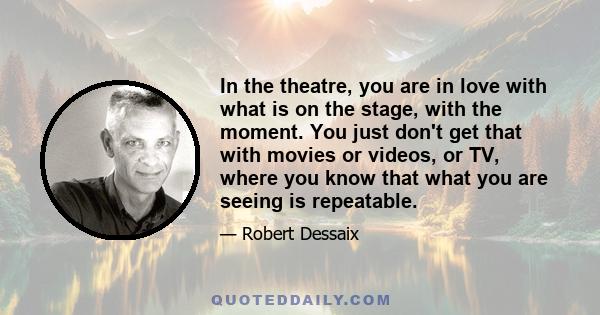 In the theatre, you are in love with what is on the stage, with the moment. You just don't get that with movies or videos, or TV, where you know that what you are seeing is repeatable.