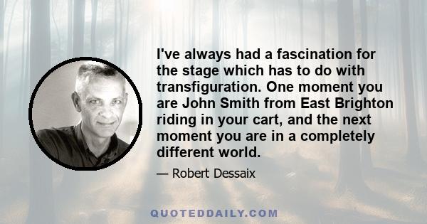 I've always had a fascination for the stage which has to do with transfiguration. One moment you are John Smith from East Brighton riding in your cart, and the next moment you are in a completely different world.