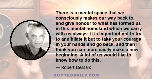 There is a mental space that we consciously makes our way back to, and give honour to what has formed us in this mental homeland which we carry with us always. It is important not to try to annihilate it but to take