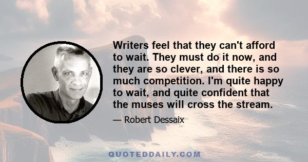 Writers feel that they can't afford to wait. They must do it now, and they are so clever, and there is so much competition. I'm quite happy to wait, and quite confident that the muses will cross the stream.