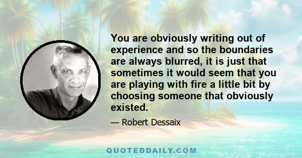 You are obviously writing out of experience and so the boundaries are always blurred, it is just that sometimes it would seem that you are playing with fire a little bit by choosing someone that obviously existed.