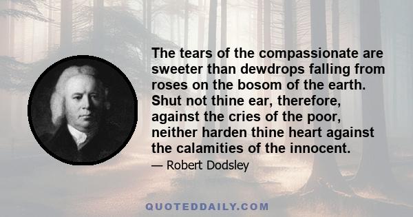 The tears of the compassionate are sweeter than dewdrops falling from roses on the bosom of the earth. Shut not thine ear, therefore, against the cries of the poor, neither harden thine heart against the calamities of