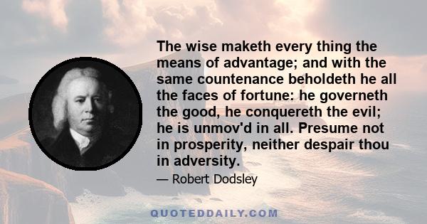 The wise maketh every thing the means of advantage; and with the same countenance beholdeth he all the faces of fortune: he governeth the good, he conquereth the evil; he is unmov'd in all. Presume not in prosperity,