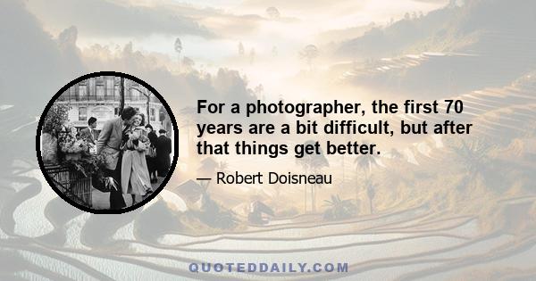 For a photographer, the first 70 years are a bit difficult, but after that things get better.