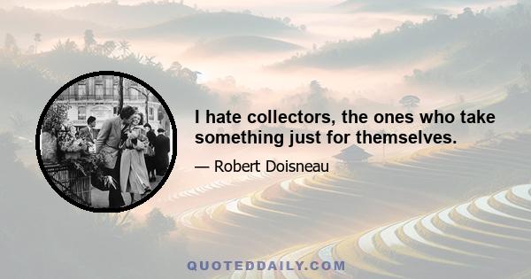 I hate collectors, the ones who take something just for themselves.