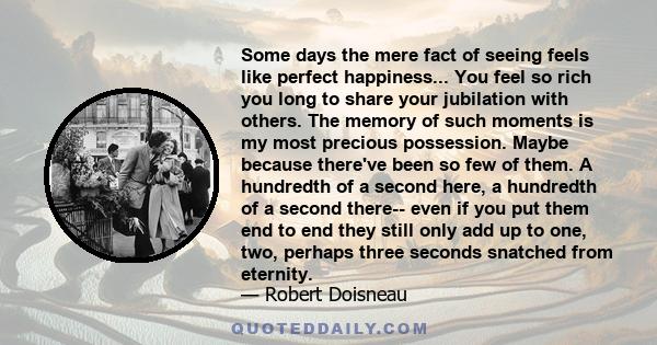 Some days the mere fact of seeing feels like perfect happiness... You feel so rich you long to share your jubilation with others. The memory of such moments is my most precious possession. Maybe because there've been so 