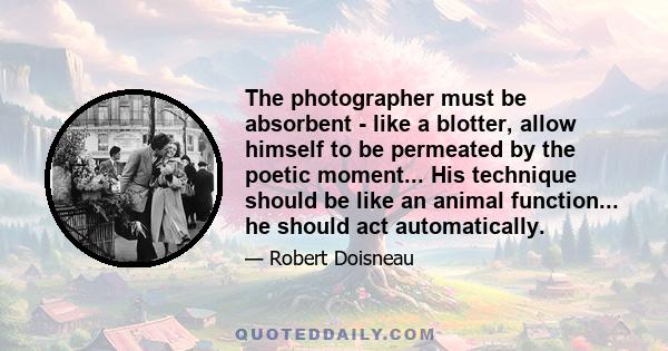 The photographer must be absorbent - like a blotter, allow himself to be permeated by the poetic moment... His technique should be like an animal function... he should act automatically.