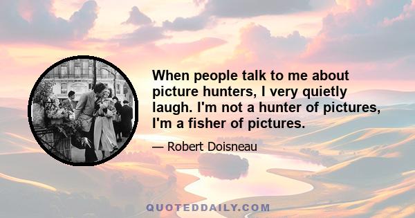 When people talk to me about picture hunters, I very quietly laugh. I'm not a hunter of pictures, I'm a fisher of pictures.