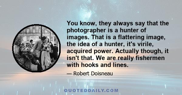 You know, they always say that the photographer is a hunter of images. That is a flattering image, the idea of a hunter, it's virile, acquired power. Actually though, it isn't that. We are really fishermen with hooks