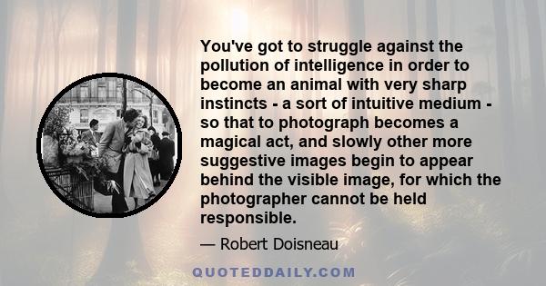 You've got to struggle against the pollution of intelligence in order to become an animal with very sharp instincts - a sort of intuitive medium - so that to photograph becomes a magical act, and slowly other more