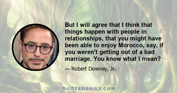 But I will agree that I think that things happen with people in relationships, that you might have been able to enjoy Morocco, say, if you weren't getting out of a bad marriage. You know what I mean?