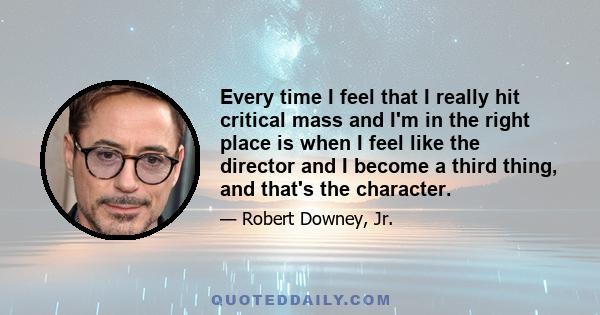 Every time I feel that I really hit critical mass and I'm in the right place is when I feel like the director and I become a third thing, and that's the character.