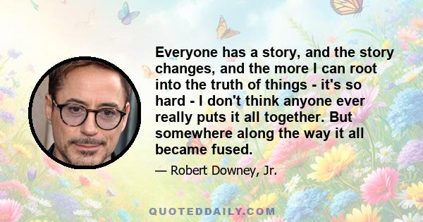 Everyone has a story, and the story changes, and the more I can root into the truth of things - it's so hard - I don't think anyone ever really puts it all together. But somewhere along the way it all became fused.