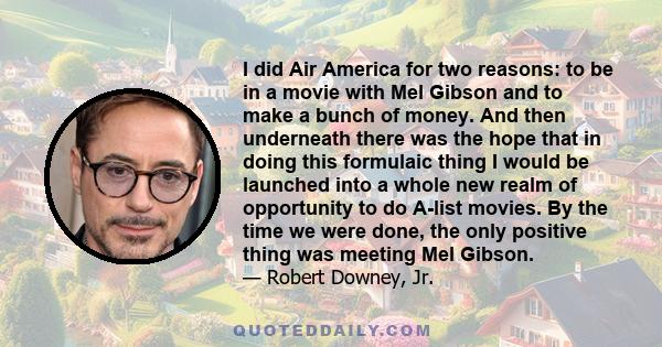 I did Air America for two reasons: to be in a movie with Mel Gibson and to make a bunch of money. And then underneath there was the hope that in doing this formulaic thing I would be launched into a whole new realm of