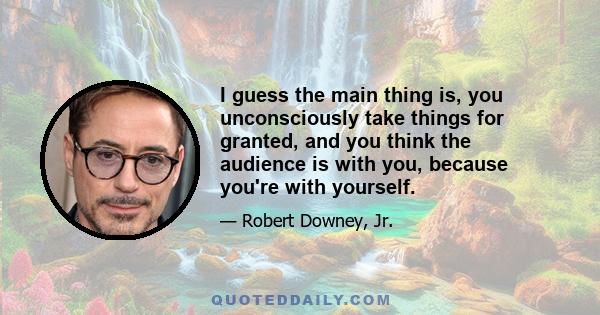 I guess the main thing is, you unconsciously take things for granted, and you think the audience is with you, because you're with yourself.