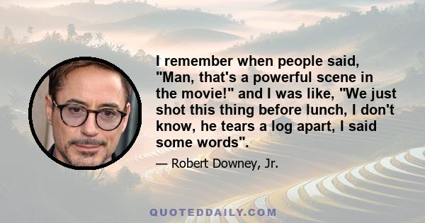 I remember when people said, Man, that's a powerful scene in the movie! and I was like, We just shot this thing before lunch, I don't know, he tears a log apart, I said some words.