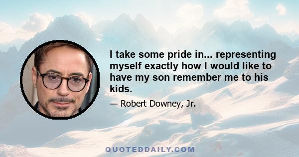 I take some pride in... representing myself exactly how I would like to have my son remember me to his kids.